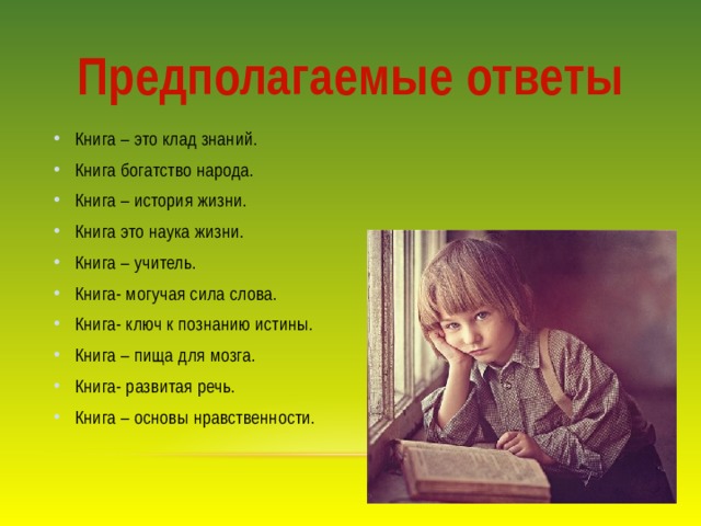 Предполагаемые ответы Книга – это клад знаний. Книга богатство народа. Книга – история жизни. Книга это наука жизни. Книга – учитель. Книга- могучая сила слова. Книга- ключ к познанию истины. Книга – пища для мозга. Книга- развитая речь. Книга – основы нравственности. 