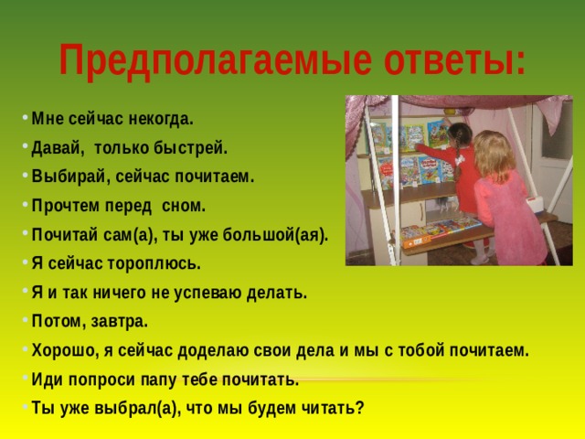 Предполагаемые ответы: Мне сейчас некогда. Давай, только быстрей. Выбирай, сейчас почитаем. Прочтем перед сном. Почитай сам(а), ты уже большой(ая). Я сейчас тороплюсь. Я и так ничего не успеваю делать. Потом, завтра. Хорошо, я сейчас доделаю свои дела и мы с тобой почитаем. Иди попроси папу тебе почитать. Ты уже выбрал(а), что мы будем читать? 