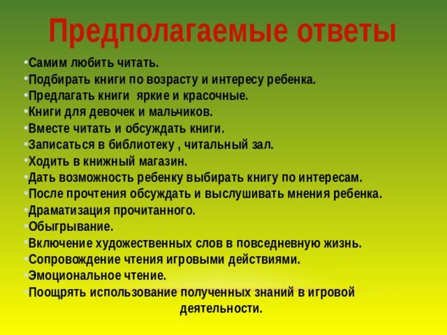 Предполагаемые ответы Самим любить читать. Подбирать книги по возрасту и интересу ребенка. Предлагать книги яркие и красочные. Книги для девочек и мальчиков. Вместе читать и обсуждать книги. Записаться в библиотеку , читальный зал. Ходить в книжный магазин. Дать возможность ребенку выбирать книгу по интересам. После прочтения обсуждать и выслушивать мнения ребенка. Драматизация прочитанного. Обыгрывание. Включение художественных слов в повседневную жизнь. Сопровождение чтения игровыми действиями. Эмоциональное чтение. Поощрять использование полученных знаний в игровой         деятельности. 