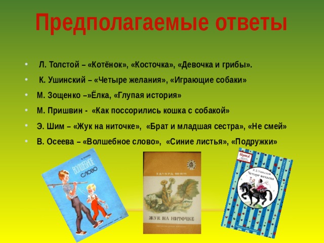 Предполагаемые ответы  Л. Толстой – «Котёнок», «Косточка», «Девочка и грибы».  К. Ушинский – «Четыре желания», «Играющие собаки» М. Зощенко –»Ёлка, «Глупая история» М. Пришвин - «Как поссорились кошка с собакой» Э. Шим – «Жук на ниточке», «Брат и младшая сестра», «Не смей» В. Осеева – «Волшебное слово», «Синие листья», «Подружки» 