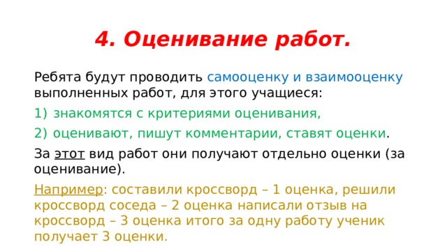 4. Оценивание работ. Ребята будут проводить самооценку и взаимооценку выполненных работ, для этого учащиеся: знакомятся с критериями оценивания, оценивают, пишут комментарии, ставят оценки . За этот вид работ они получают отдельно оценки (за оценивание). Например : составили кроссворд – 1 оценка, решили кроссворд соседа – 2 оценка написали отзыв на кроссворд – 3 оценка итого за одну работу ученик получает 3 оценки. 