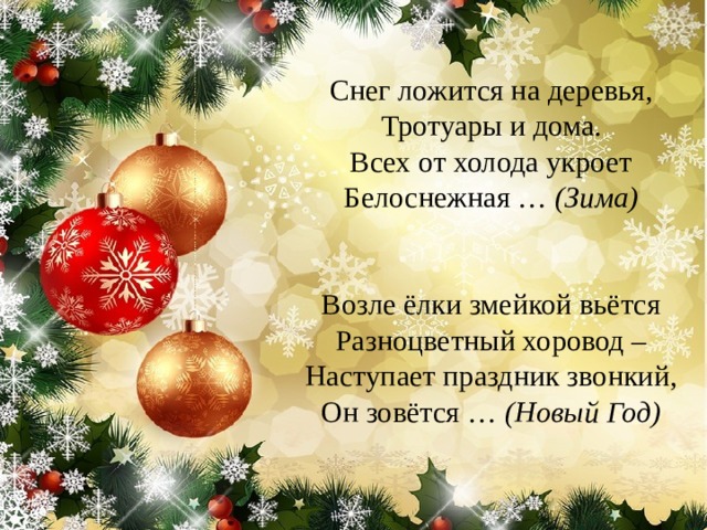  Снег ложится на деревья,  Тротуары и дома.  Всех от холода укроет  Белоснежная …  (Зима)    Возле ёлки змейкой вьётся  Разноцветный хоровод –  Наступает праздник звонкий,  Он зовётся …  (Новый Год)    