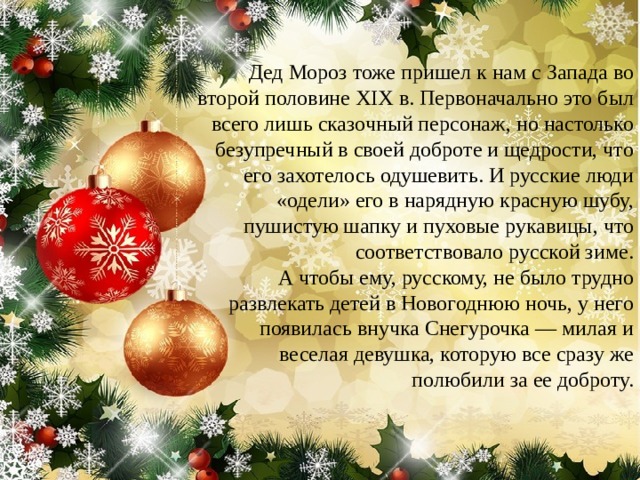  Дед Мороз тоже пришел к нам с Запада во второй половине XIX в. Первоначально это был всего лишь сказочный персонаж, но настолько безупречный в своей доброте и щедрости, что его захотелось одушевить. И русские люди «одели» его в нарядную красную шубу, пушистую шапку и пуховые рукавицы, что соответствовало русской зиме.  А чтобы ему, русскому, не было трудно развлекать детей в Новогоднюю ночь, у него появилась внучка Снегурочка — милая и веселая девушка, которую все сразу же полюбили за ее доброту. 