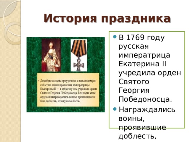 История праздника В 1769 году русская императрица Екатерина II учредила орден Святого Георгия Победоносца. Награждались воины, проявившие доблесть, отвагу и смелость. 