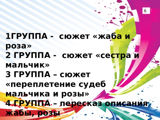 6 1ГРУППА - сюжет «жаба и роза» 2 ГРУППА - сюжет «сестра и мальчик» 3 ГРУППА – сюжет «переплетение судеб мальчика и розы» 4 ГРУППА – пересказ описания жабы, розы