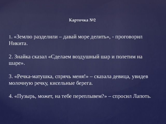 Карточка №2 1 . «Землю разделили – давай море делить», - проговорил Никита. 2. Знайка сказал «Сделаем воздушный шар и полетим на шаре». 3. «Речка-матушка, спрячь меня!» – сказала девица, увидев молочную речку, кисельные берега. 4. «Пузырь, может, на тебе переплывем?» – спросил Лапоть. 