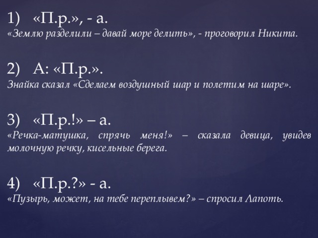 «П.р.», - а. «Землю разделили – давай море делить», - проговорил Никита. А: «П.р.». Знайка сказал «Сделаем воздушный шар и полетим на шаре». «П.р.!» – а. «Речка-матушка, спрячь меня!» – сказала девица, увидев молочную речку, кисельные берега. «П.р.?» - а. «Пузырь, может, на тебе переплывем?» – спросил Лапоть. 