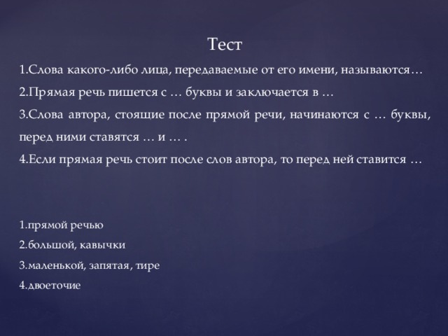 Тест 1.Слова какого-либо лица, передаваемые от его имени, называются… 2.Прямая речь пишется с … буквы и заключается в … 3.Слова автора, стоящие после прямой речи, начинаются с … буквы, перед ними ставятся … и … . 4.Если прямая речь стоит после слов автора, то перед ней ставится … 1.прямой речью 2.большой, кавычки 3.маленькой, запятая, тире 4.двоеточие 