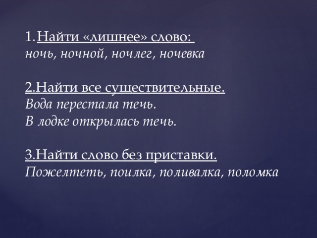 Найти «лишнее» слово: Найти «лишнее» слово: ночь, ночной, ночлег, ночевка  2.Найти все существительные. Вода перестала течь. В лодке открылась течь.  3.Найти слово без приставки. Пожелтеть, поилка, поливалка, поломка 