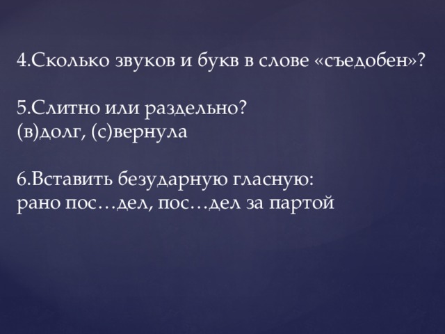 4.Сколько звуков и букв в слове «съедобен»? 5.Слитно или раздельно? (в)долг, (с)вернула 6.Вставить безударную гласную: рано пос…дел, пос…дел за партой 