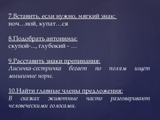 7.Вставить, если нужно, мягкий знак: ноч…ной, купат…ся 8.Подобрать антонимы: скупой-..., глубокий - … 9.Расставить знаки препинания: Лисичка-сестричка бегает по полям ищет мышиные норы. 10.Найти главные члены предложения: В сказках животные часто разговаривают человеческими голосами. 