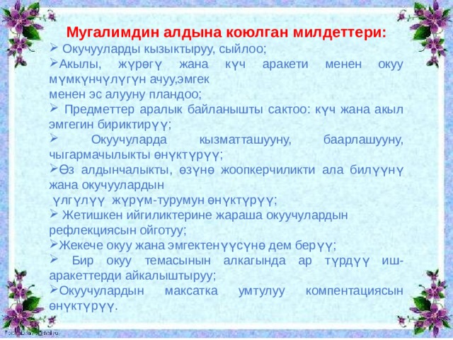 Мугалимдин алдына коюлган милдеттери:  Окучууларды кызыктыруу, сыйлоо; Акылы, жүрөгү жана күч аракети менен окуу мүмкүнчүлүгүн ачуу,эмгек менен эс алууну пландоо;  Предметтер аралык байланышты сактоо: күч жана акыл эмгегин бириктирүү;  Окуучуларда кызматташууну, баарлашууну, чыгармачылыкты өнүктүрүү; Өз алдынчалыкты, өзүнө жоопкерчиликти ала билүүнү жана окучуулардын  үлгүлүү жүрүм-турумун өнүктүрүү;  Жетишкен ийгиликтерине жараша окуучулардын рефлекциясын ойготуу; Жекече окуу жана эмгектенүүсүнө дем берүү;  Бир окуу темасынын алкагында ар түрдүү иш-аракеттерди айкалыштыруу; Окуучулардын максатка умтулуу компентациясын өнүктүрүү. 