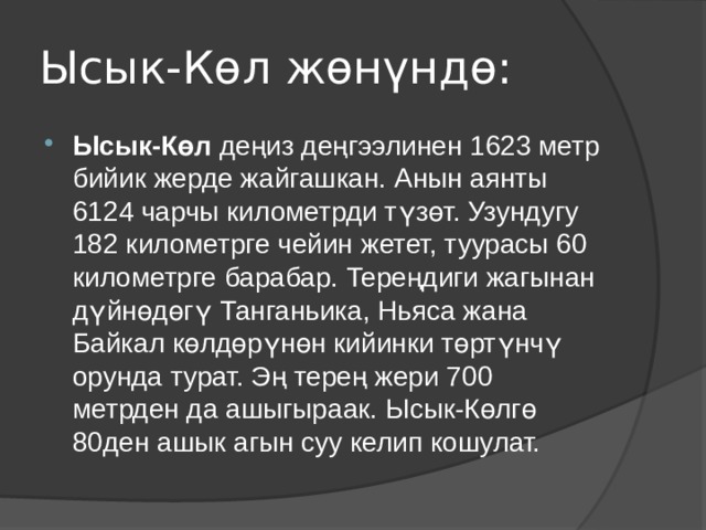 Ысык-Көл жөнүндө: Ысык-Көл деңиз деңгээлинен 1623 метр бийик жерде жайгашкан. Анын аянты 6124 чарчы километрди түзөт. Узундугу 182 километрге чейин жетет, туурасы 60 километрге барабар. Тереңдиги жагынан дүйнөдөгү Танганьика, Ньяса жана Байкал көлдөрүнөн кийинки төртүнчү орунда турат. Эң терең жери 700 метрден да ашыгыраак. Ысык-Көлгө 80ден ашык агын суу келип кошулат. 