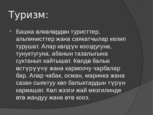 Туризм: Башка өлкөлөрдөн туристтер, альпинисттер жана саякатчылар келип турушат. Алар көлдүн кооздугуна, тунуктугуна, абанын тазалыгына суктанып кайтышат. Көлдө балык өстүрүүчү жана кармоочу чарбалар бар. Алар чабак, осман, маринка жана сазан сыяктуу көп балыктардын түрүн кармашат. Көл жээги жай мезгилинде өтө жандуу жана өтө кооз. 