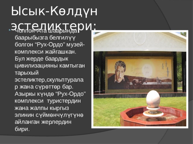 Ысык-Көлдүн эстеликтери: Чолпон-Ата шаарында баарыбызга белгилүү болгон “Рух-Ордо” музей-комплекси жайгашкан. Бул жерде баардык цивилизацияны камтыган тарыхый эстеликтер,скульптуралар жана сүрөттөр бар. Азыркы күндө “Рух-Ордо” комплекси туристердин жана жалпы кыргыз элинин сүймөнчүлүгүнө айланган жерлердин бири. 