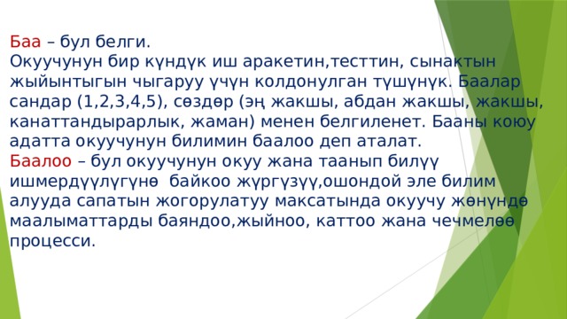 Баа – бул белги.  Окуучунун бир күндүк иш аракетин,тесттин, сынактын жыйынтыгын чыгаруу үчүн колдонулган түшүнүк. Баалар сандар (1,2,3,4,5), сөздөр (эң жакшы, абдан жакшы, жакшы, канаттандырарлык, жаман) менен белгиленет. Бааны коюу адатта окуучунун билимин баалоо деп аталат.  Баалоо – бул окуучунун окуу жана таанып билүү ишмердүүлүгүнө байкоо жүргүзүү,ошондой эле билим алууда сапатын жогорулатуу максатында окуучу жөнүндө маалыматтарды баяндоо,жыйноо, каттоо жана чечмелөө процесси. 