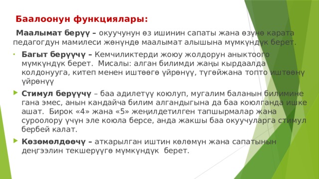  Баалоонун функциялары:  Маалымат берүү – окуучунун өз ишинин сапаты жана өзүнө карата педагогдун мамилеси жөнүндө маалымат алышына мүмкүндүк берет. Багыт берүүчү – Кемчиликтерди жоюу жолдорун аныктоого мүмкүндүк берет. Мисалы: алган билимди жаңы кырдаалда колдонууга, китеп менен иштөөгө үйрөнүү, түгөйжана топто иштөөнү үйрөнүү Стимул берүүчү – баа адилетүү коюлуп, мугалим баланын билимине гана эмес, анын кандайча билим алгандыгына да баа коюлганда ишке ашат. Бирок «4» жана «5» жеңилдетилген тапшырмалар жана суроолору үчүн эле коюла берсе, анда жакшы баа окуучуларга стимул бербей калат. Көзөмөлдөөчү – аткарылган иштин көлөмүн жана сапатынын деңгээлин текшерүүгө мүмкүндүк берет. 