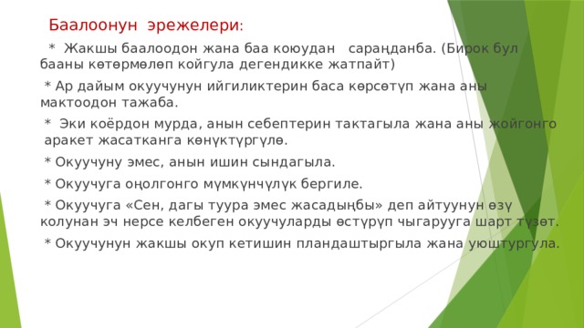 Баалоонун эрежелери :  * Жакшы баалоодон жана баа коюудан сараңданба. (Бирок бул бааны көтөрмөлөп койгула дегендикке жатпайт)  * Ар дайым окуучунун ийгиликтерин баса көрсөтүп жана аны мактоодон тажаба.  * Эки коёрдон мурда, анын себептерин тактагыла жана аны жойгонго аракет жасатканга көнүктүргүлө.  * Окуучуну эмес, анын ишин сындагыла.  * Окуучуга оңолгонго мүмкүнчүлүк бергиле.  * Окуучуга «Сен, дагы туура эмес жасадыңбы» деп айтуунун өзү колунан эч нерсе келбеген окуучуларды өстүрүп чыгарууга шарт түзөт.  * Окуучунун жакшы окуп кетишин пландаштыргыла жана уюштургула. 