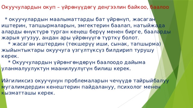 Окуучулардын окуп – үйрөнүүдөгү деңгээлин байкоо, баалоо    * окуучулардын маалыматтарды бат үйрөнүп, жасаган иштерин, тапшырмаларын, эмгектерин баалап, натыйжада аларды өнүктүрө турган кеңеш берүү менен бирге, бааларды жарыя угузуу, андан ары үйрөнүүгө түрткү болот.  * жасаган иштердин (текшерүү иши, сынак, тапшырма) жыйынтыктары окуучуга үзгүлтүксүз билдирип турушу керек.  * Окуучулардын үйрөнгөндөрүн баалоодо дайыма уланмалуулуктун маанилуулүгүн билиш керек.   Ийгиликсиз окуучунун проблемаларын чечүүдө тайрыйбалуу мугалимдердин кенештерин пайдалануу, психолог менен кызматташы керек. 