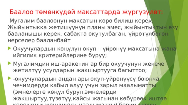  Баалоо төмөнкүдөй максаттарда жүргүзүлөт:  Мугалим баалоонун максатын көрө билиш керек. Жыйынтыкка жетишүүнүн планы эмес, жыйынтыктын өзү бааланышы керек, сабакта окутулбаган, үйрөтүлбөгөн нерселер бааланбайт Окуучулардын көңүлүн окуп – үйрөнүү максатына жана ийгилик критерийлерине буруу; Мугалимдин иш-аракетин ар бир окуучунун жекече жетилтүү усулдарын жакшыртууга багыттоо; -окуучулардын андан ары окуп-үйрөнүүсү боюнча чечимдерди кабыл алуу үчүн зарыл маалыматты (эмнелерге көңүл буруп,эмнелерди жакшыртуу,түзөтүү,кайсы жагынан көбүрөөк иштөө керектиги жөнүндөгү маалыматты) берип туруу; 