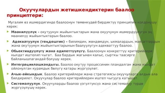  Окуучулардын жетишкендиктерин баалоо принциптери:  Мугалим өз ишмердигинде баалоонун төмөнкүдөй бирдиктүү принципин колдонушу керек: Маанилүүлүк - окутуунун жыйынтыктарын жана окуучунун ишмердүүлүгүн эң маанилүү жыйынтыктарын баалоо.  Адекватуулук (теңдештик) – билимдин, жөндөмдүн, ыкмалардын, максаттардын жана окутуунун жыйынтыктарынын баалуулугун адекваттуу баалоо. Обьективдүүлүгү жана адилеттүүлүгү. Баалоонун конкреттүү критерийлери кылдат иштелип чыгат. Баа бардык жагынан калыс, сырткы таасирге байланышпагандай болушу керек. Интеграциялашкандыгы. Баалоо окутуу процессинин пландалган жана кылдат ойлонулган курамдык бөлүгү катары жүргүзүлөт. Ачык-айкындык . Баалоо критерийлери жана стратегиясы окуучуларга алдын ала билдирилет. Окуучулар баалоо критерийлерин иштеп чыгууга катышат. Системалуулук . Окуучуларды баалоо үзгүлтүксүз жана системалуу түрдө жүргүзүлүшү керек. 