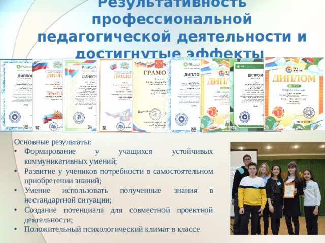 Результативность профессиональной педагогической деятельности и достигнутые эффекты Основные результаты: Формирование у учащихся устойчивых коммуникативных умений; Развитие у учеников потребности в самостоятельном приобретении знаний; Умение использовать полученные знания в нестандартной ситуации; Создание потенциала для совместной проектной деятельности; Положительный психологический климат в классе . 