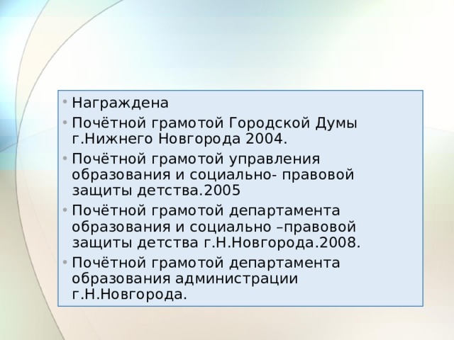 Награждена Почётной грамотой Городской Думы г.Нижнего Новгорода 2004. Почётной грамотой управления образования и социально- правовой защиты детства.2005 Почётной грамотой департамента образования и социально –правовой защиты детства г.Н.Новгорода.2008. Почётной грамотой департамента образования администрации г.Н.Новгорода. 