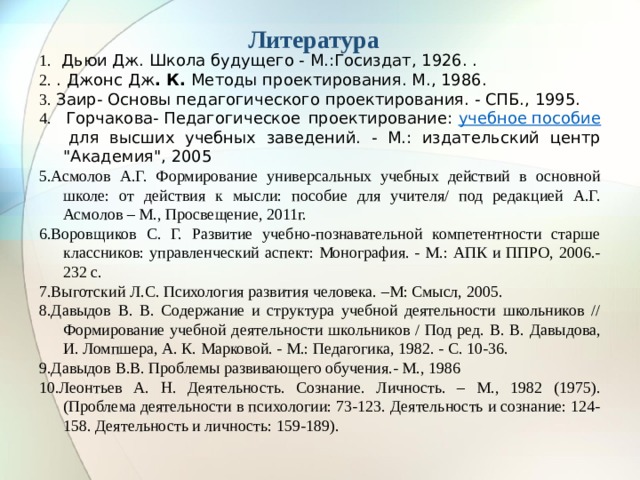 Литература 1.  Дьюи Дж. Школа будущего - М.:Госиздат, 1926. .   2. .  Джонс Дж . К.  Методы проектирования. М., 1986. 3. Заир- Основы педагогического проектирования. - СПБ., 1995. 4. Горчакова- Педагогическое проектирование:  учебное пособие  для высших учебных заведений. - М.: издательский центр 