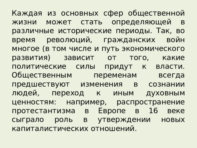 Каждая из основных сфер общественной жизни может стать определяющей в различные исторические периоды. Так, во время революций, гражданских войн многое (в том числе и путь экономического развития) зависит от того, какие политические силы придут к власти. Общественным переменам всегда предшествуют изменения в сознании людей, переход к иным духовным ценностям: например, распространение протестантизма в Европе в 16 веке сыграло роль в утверждении новых капиталистических отношений. 