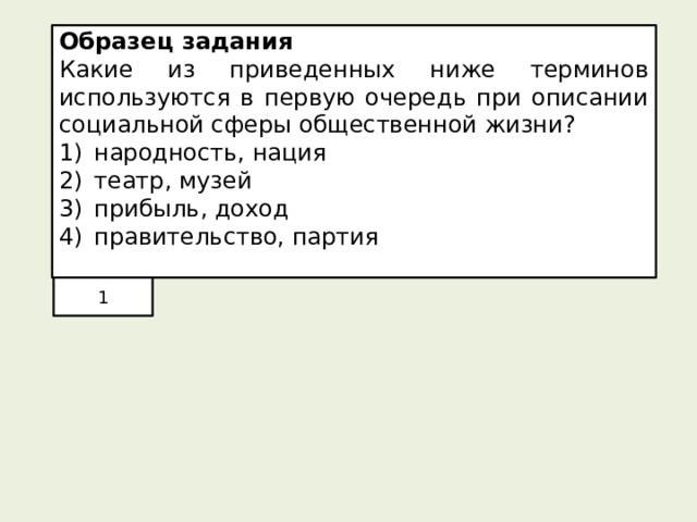 Образец задания Какие из приведенных ниже терминов используются в первую очередь при описании социальной сферы общественной жизни? народность, нация театр, музей прибыль, доход правительство, партия 1 