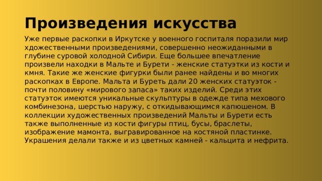 Произведения искусства Уже первые раскопки в Иркутске у военного госпиталя поразили мир хдожественными произведениями, совершенно неожиданными в глубине суровой холодной Сибири. Еще большее впечатление произвели находки в Мальте и Бурети - женские статуэтки из кости и кмня. Такие же женские фигурки были ранее найдены и во многих раскопках в Европе. Мальта и Буреть дали 20 женских статуэток - почти половину «мирового запаса» таких изделий. Среди этих статуэток имеются уникальные скульптуры в одежде типа мехового комбинезона, шерстью наружу, с откидывающимся капюшеном. В коллекции художественных произведений Мальты и Бурети есть также выполненные из кости фигуры птиц, бусы, браслеты, изображение мамонта, выгравированное на костяной пластинке. Украшения делали также и из цветных камней - кальцита и нефрита. 