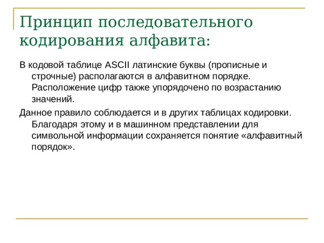 Принцип последовательного кодирования алфавита: В кодовой таблице ASCII латинские буквы (прописные и строчные) располагаются в алфавитном порядке. Расположение цифр также упорядочено по возрастанию значений. Данное правило соблюдается и в других таблицах кодировки. Благодаря этому и в машинном представлении для символьной информации сохраняется понятие «алфавитный порядок». 