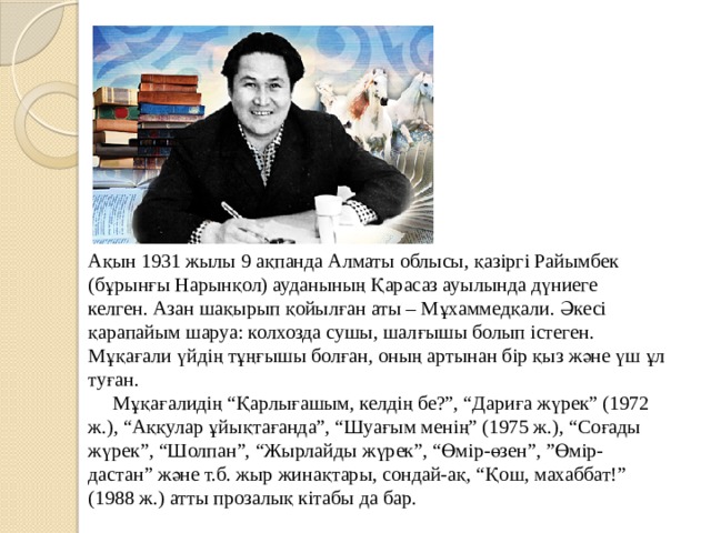 Ақын 1931 жылы 9 ақпанда Алматы облысы, қазіргі Райымбек (бұрынғы Нарынқол) ауданының Қарасаз ауылында дүниеге келген. Азан шақырып қойылған аты – Мұхаммедқали. Әкесі қарапайым шаруа: колхозда сушы, шалғышы болып істеген. Мұқағали үйдің тұңғышы болған, оның артынан бір қыз және үш ұл туған.  Мұқағалидің “Қарлығашым, келдің бе?”, “Дариға жүрек” (1972 ж.), “Аққулар ұйықтағанда”, “Шуағым менің” (1975 ж.), “Соғады жүрек”, “Шолпан”, “Жырлайды жүрек”, “Өмір-өзен”, ”Өмір-дастан” және т.б. жыр жинақтары, сондай-ақ, “Қош, махаббат!” (1988 ж.) атты прозалық кітабы да бар. 