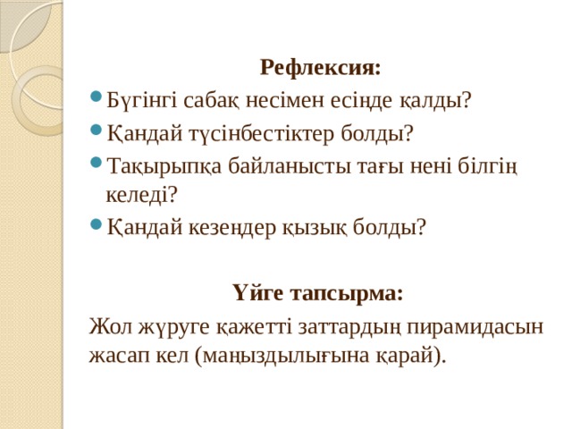 Рефлексия: Бүгінгі сабақ несімен есіңде қалды? Қандай түсінбестіктер болды? Тақырыпқа байланысты тағы нені білгің келеді? Қандай кезеңдер қызық болды? Үйге тапсырма: Жол жүруге қажетті заттардың пирамидасын жасап кел (маңыздылығына қарай). 