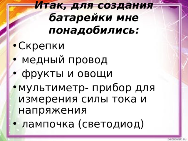 Итак, для создания батарейки мне понадобились:   Скрепки  медный провод  фрукты и овощи мультиметр- прибор для измерения силы тока и напряжения  лампочка (светодиод)  