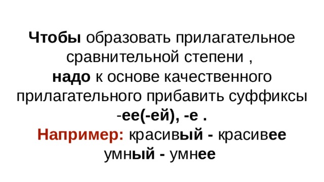 Чтобы образовать прилагательное сравнительной степени ,  надо к основе качественного прилагательного прибавить суффиксы - ее(-ей), -е .  Например: красив ый - красив ее  умн ый - умн ее 
