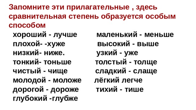 Запомните эти прилагательные , здесь сравнительная степень образуется особым способом   хороший - лучше маленький - меньше  плохой- -хуже высокий - выше  низкий- ниже. узкий - уже  тонкий- тоньше толстый - толще  чистый - чище сладкий - слаще  молодой - моложе лёгкий легче  дорогой - дороже тихий - тише  глубокий -глубже  