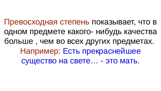 Превосходная степень показывает, что в одном предмете какого- нибудь качества больше , чем во всех других предметах.  Например: Есть прекраснейшее существо на свете… - это мать.   