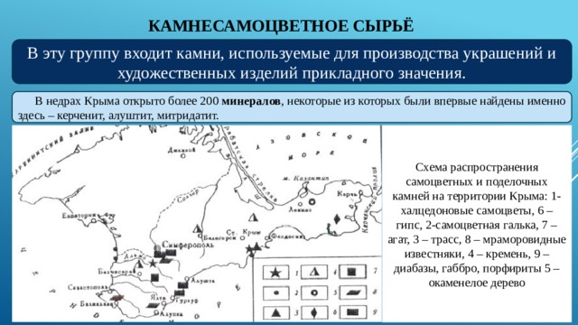 КАМНЕСАМОЦВЕТНОЕ СЫРЬЁ В эту группу входит камни, используемые для производства украшений и художественных изделий прикладного значения. В недрах Крыма открыто более 200 минералов , некоторые из которых были впервые найдены именно здесь – керченит, алуштит, митридатит. Схема распространения самоцветных и поделочных камней на территории Крыма: 1-халцедоновые самоцветы, 6 – гипс, 2-самоцветная галька, 7 – агат, 3 – трасс, 8 – мраморовидные известняки, 4 – кремень, 9 – диабазы, габбро, порфириты 5 – окаменелое дерево