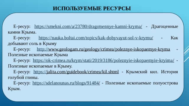 ИСПОЛЬЗУЕМЫЕ РЕСУРСЫ Е-ресур: https://smekni.com/a/23780/dragotsennye-kamni-kryma / - Драгоценные камни Крыма. Е-ресур: https ://nauka.boltai.com/topics/kak-dobyvayut-sol-v-krymu / - Как добывают соль в Крыму Е-ресур: http :// www.geologam.ru/geology/crimea/poleznye-iskopaemye-kryma - Полезные ископаемые Крыма Е-ресур: https :// ok-crimea.ru/krym/stati/2019/3186/poleznyie-iskopaemyie-kryima / - Полезные ископаемые в Крыму. Е-ресур: https:// jalita.com/guidebook/crimea/kil.shtml - Крымский кил. История голубой глины. Е-ресур: https ://sdelanounas.ru/blogs/91484 / - Полезные ископаемые полуострова Крым.