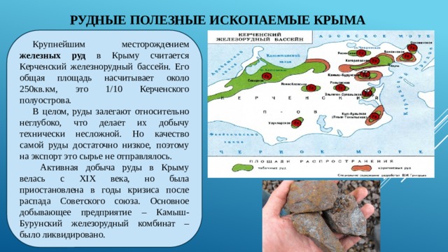 РУДНЫЕ ПОЛЕЗНЫЕ ИСКОПАЕМЫЕ КРЫМА Крупнейшим месторождением железных руд в Крыму считается Керченский железнорудный бассейн. Его общая площадь насчитывает около 250кв.км, это 1/10 Керченского полуострова. В целом, руды залегают относительно неглубоко, что делает их добычу технически несложной. Но качество самой руды достаточно низкое, поэтому на экспорт это сырье не отправлялось.  Активная добыча руды в Крыму велась с XIX века, но была приостановлена в годы кризиса после распада Советского союза. Основное добывающее предприятие – Камыш-Бурунский железорудный комбинат – было ликвидировано.