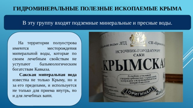 ГИДРОМИНЕРАЛЬНЫЕ ПОЛЕЗНЫЕ ИСКОПАЕМЫЕ КРЫМА В эту группу входят подземные минеральные и пресные воды. На территории полуострова имеются месторождения минеральной воды, которые по своим лечебным свойствам не уступают бальнеологическим богатствам Кавказа.   Сакская минеральная вода известна не только Крыму, но и за его пределами, и используется не только для приема внутрь, но и для лечебных ванн.