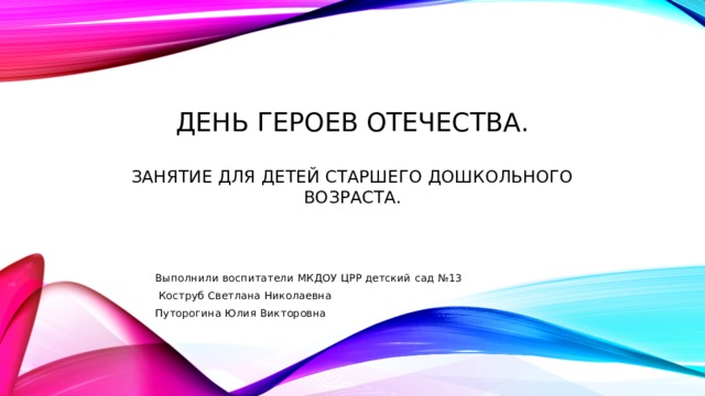 День героев отечества.   Занятие для детей старшего дошкольного возраста. Выполнили воспитатели МКДОУ ЦРР детский сад №13  Коструб Светлана Николаевна Путорогина Юлия Викторовна 