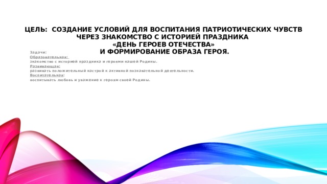 Цель: Создание условий для воспитания патриотических чувств через знакомство с историей праздника  «День героев Отечества»  и формирование образа героя.  Задачи:  Образовательная:  знакомство с историей праздника и героями нашей Родины. Развивающая:  развивать положительный настрой к активной познавательной деятельности. Воспитательная : воспитывать любовь и уважение к героям своей Родины.  