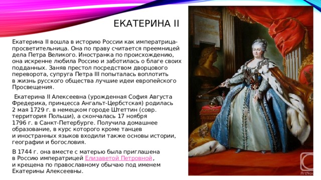 Екатерина II Екатерина II вошла в историю России как императрица-просветительница. Она по праву считается преемницей дела Петра Великого. Иностранка по происхождению, она искренне любила Россию и заботилась о благе своих подданных. Заняв престол посредством дворцового переворота, супруга Петра III попыталась воплотить в жизнь русского общества лучшие идеи европейского Просвещения.   Екатерина II Алексеевна (урожденная София Августа Фредерика, принцесса Ангальт-Цербстская) родилась 2 мая 1729 г. в немецком городе Штеттин (совр. территория Польши), а скончалась 17 ноября 1796 г. в Санкт-Петербурге. Получила домашнее образование, в курс которого кроме танцев и иностранных языков входили также основы истории, географии и богословия. В 1744 г. она вместе с матерью была приглашена в Россию императрицей  Елизаветой Петровной , и крещена по православному обычаю под именем Екатерины Алексеевны.  
