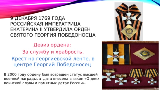 9 декабря 1769 года Российская императрица екатерина II утвердила орден святого георгия Победоносца Девиз ордена:  За службу и храбрость.  Крест на георгиевской ленте, в центре Георгий Победоносец В 2000 году ордену был возращен статус высшей военной награды, а дата внесена в закон «О днях воинской славы и памятных датах России». 