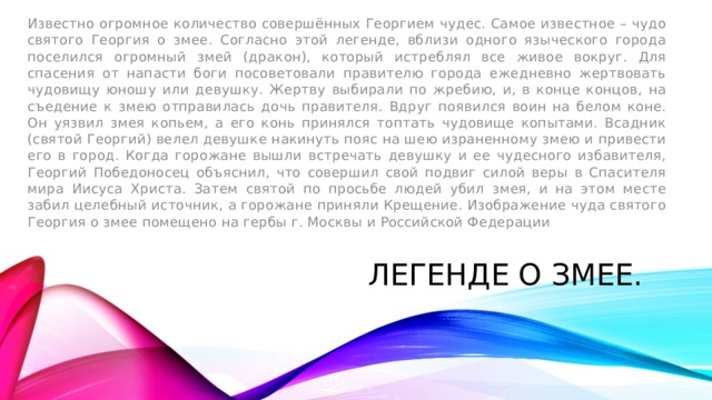 Известно огромное количество совершённых Георгием чудес. Самое известное – чудо святого Георгия о змее. Согласно этой легенде, вблизи одного языческого города поселился огромный змей (дракон), который истреблял все живое вокруг. Для спасения от напасти боги посоветовали правителю города ежедневно жертвовать чудовищу юношу или девушку. Жертву выбирали по жребию, и, в конце концов, на съедение к змею отправилась дочь правителя. Вдруг появился воин на белом коне. Он уязвил змея копьем, а его конь принялся топтать чудовище копытами. Всадник (святой Георгий) велел девушке накинуть пояс на шею израненному змею и привести его в город. Когда горожане вышли встречать девушку и ее чудесного избавителя, Георгий Победоносец объяснил, что совершил свой подвиг силой веры в Спасителя мира Иисуса Христа. Затем святой по просьбе людей убил змея, и на этом месте забил целебный источник, а горожане приняли Крещение. Изображение чуда святого Георгия о змее помещено на гербы г. Москвы и Российской Федерации ЛЕГЕНДЕ О ЗМЕЕ. 