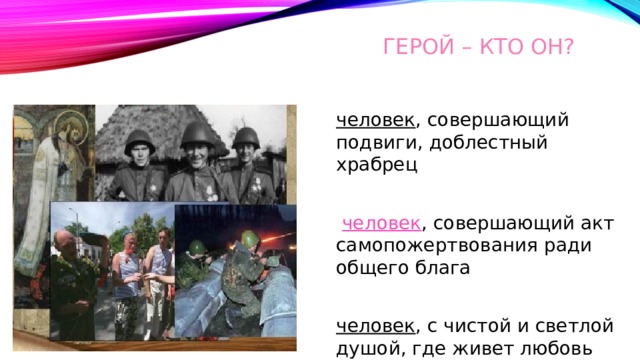 Герой – кто он? человек , совершающий подвиги, доблестный храбрец   человек , совершающий акт самопожертвования ради общего блага  человек , с чистой и светлой душой, где живет любовь 