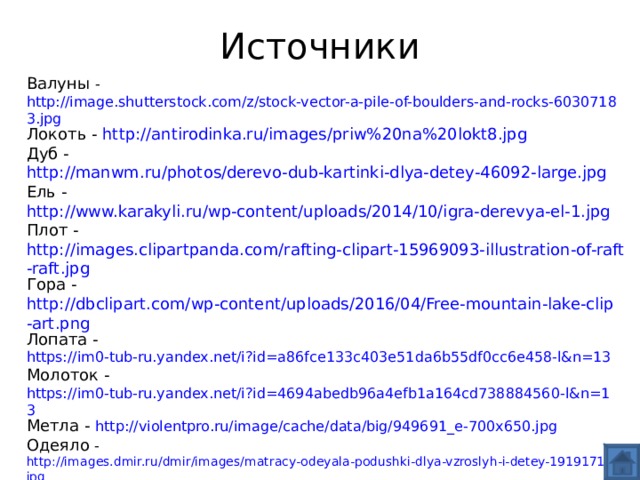Источники Валуны - http://image.shutterstock.com/z/stock-vector-a-pile-of-boulders-and-rocks-60307183.jpg Локоть - http://antirodinka.ru/images/priw%20na%20lokt8.jpg Дуб - http://manwm.ru/photos/derevo-dub-kartinki-dlya-detey-46092-large.jpg Ель - http://www.karakyli.ru/wp-content/uploads/2014/10/igra-derevya-el-1.jpg Плот - http://images.clipartpanda.com/rafting-clipart-15969093-illustration-of-raft-raft.jpg Гора - http://dbclipart.com/wp-content/uploads/2016/04/Free-mountain-lake-clip-art.png Лопата - https://im0-tub-ru.yandex.net/i?id=a86fce133c403e51da6b55df0cc6e458-l&n=13 Молоток - https://im0-tub-ru.yandex.net/i?id=4694abedb96a4efb1a164cd738884560-l&n=13 Метла - http://violentpro.ru/image/cache/data/big/949691_e-700x650.jpg Одеяло - http://images.dmir.ru/dmir/images/matracy-odeyala-podushki-dlya-vzroslyh-i-detey-19191710.jpg Халат -  http://domopt96.ru/foto/product/Tangled_3.jpg Платье - https://im3-tub-ru.yandex.net/i?id=95ade6cd6df1955eb89b0a8507172155-l&n=13 Стул – http://nievesgnau.net/wp-content/uploads/2016/08/Download_the_chair.jpg Стол – http://golub.softc.ru/file/759 Вилка - http://www.sevchern.ru/upload/iblock/6d7/6d764cc453b80988d03445da90258198.jpg Также использованы картинки  из «Конструктора картинок 2» сайта mersibo.ru 