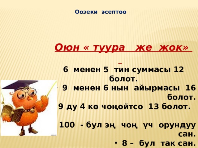  Оозеки эсептөө Оюн « туура же жок»   6 менен 5 тин суммасы 12 болот.  9 менен 6 нын айырмасы 16 болот.  9 ду 4 кө чоңойтсо 13 болот.  100 - бул эң чоң үч орундуу сан.  8 – бул так сан.  квадрат - тик бурчтук болот.  тик бурчтуктун радиусу бар.  